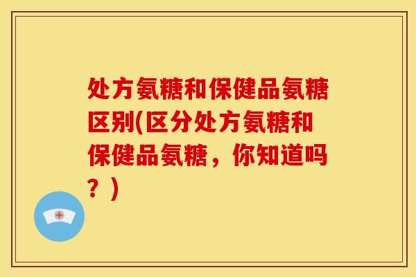 处方氨糖和保健品氨糖区别(区分处方氨糖和保健品氨糖，你知道吗？)