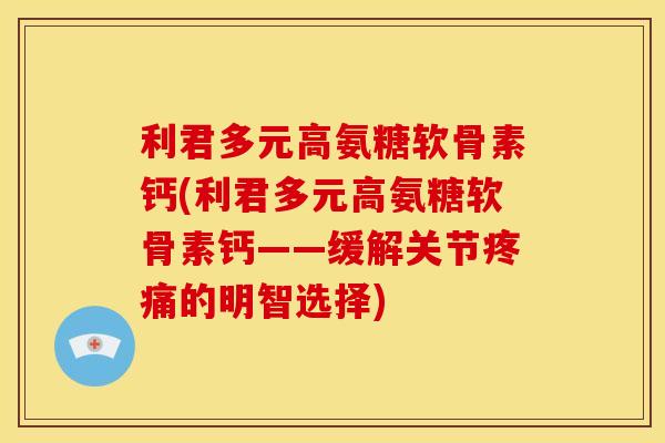 利君多元高氨糖软骨素钙(利君多元高氨糖软骨素钙——缓解关节疼痛的明智选择)