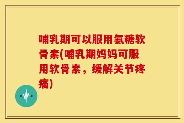 哺乳期可以服用氨糖软骨素(哺乳期妈妈可服用软骨素，缓解关节疼痛)