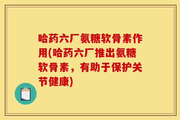 哈药六厂氨糖软骨素作用(哈药六厂推出氨糖软骨素，有助于保护关节健康)
