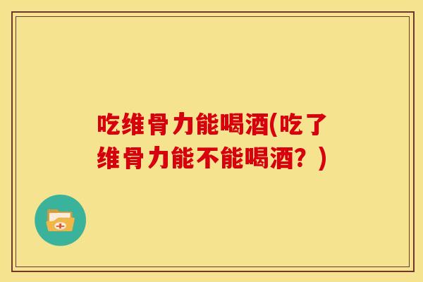 吃维骨力能喝酒(吃了维骨力能不能喝酒？)