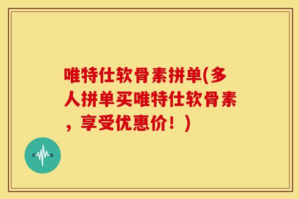 唯特仕软骨素拼单(多人拼单买唯特仕软骨素，享受优惠价！)