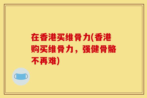 在香港买维骨力(香港购买维骨力，强健骨骼不再难)