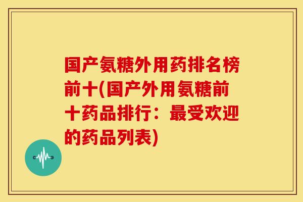 国产氨糖外用药排名榜前十(国产外用氨糖前十药品排行：最受欢迎的药品列表)