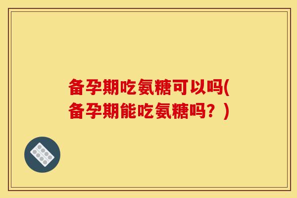 备孕期吃氨糖可以吗(备孕期能吃氨糖吗？)