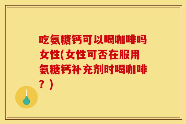 吃氨糖钙可以喝咖啡吗女性(女性可否在服用氨糖钙补充剂时喝咖啡？)
