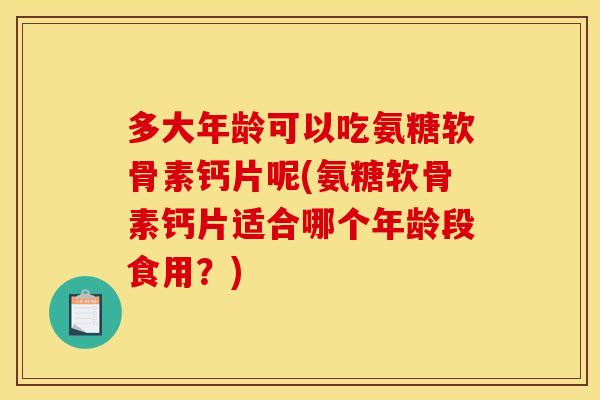 多大年龄可以吃氨糖软骨素钙片呢(氨糖软骨素钙片适合哪个年龄段食用？)