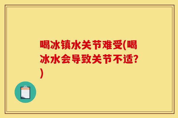 喝冰镇水关节难受(喝冰水会导致关节不适？)