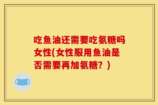吃鱼油还需要吃氨糖吗女性(女性服用鱼油是否需要再加氨糖？)