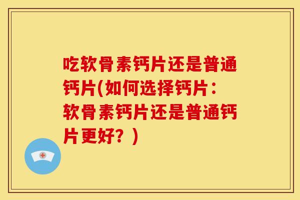 吃软骨素钙片还是普通钙片(如何选择钙片：软骨素钙片还是普通钙片更好？)