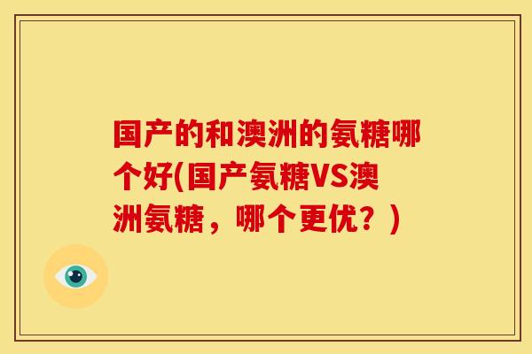 国产的和澳洲的氨糖哪个好(国产氨糖VS澳洲氨糖，哪个更优？)