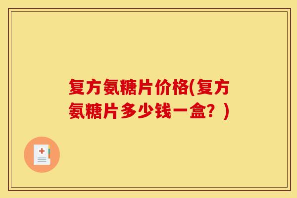 复方氨糖片价格(复方氨糖片多少钱一盒？)