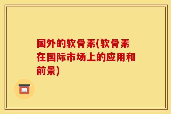 国外的软骨素(软骨素在国际市场上的应用和前景)