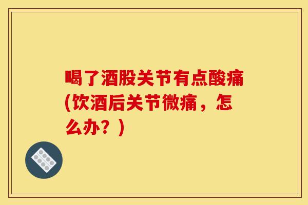喝了酒股关节有点酸痛(饮酒后关节微痛，怎么办？)