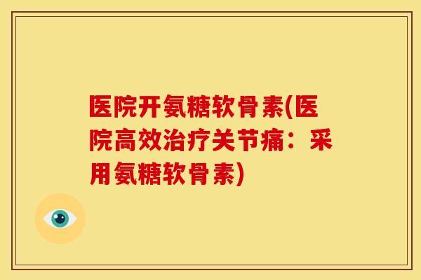 医院开氨糖软骨素(医院高效治疗关节痛：采用氨糖软骨素)