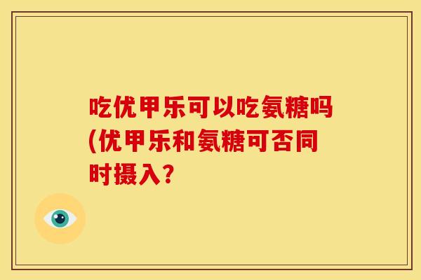 吃优甲乐可以吃氨糖吗(优甲乐和氨糖可否同时摄入？