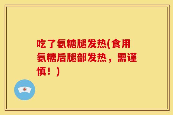 吃了氨糖腿发热(食用氨糖后腿部发热，需谨慎！)