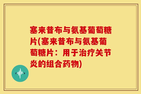 塞来昔布与氨基葡萄糖片(塞来昔布与氨基葡萄糖片：用于治疗关节炎的组合药物)