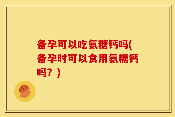 备孕可以吃氨糖钙吗(备孕时可以食用氨糖钙吗？)