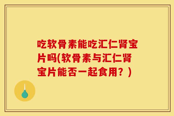吃软骨素能吃汇仁肾宝片吗(软骨素与汇仁肾宝片能否一起食用？)