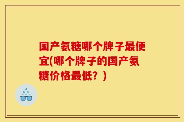 国产氨糖哪个牌子最便宜(哪个牌子的国产氨糖价格最低？)