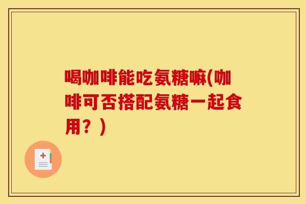 喝咖啡能吃氨糖嘛(咖啡可否搭配氨糖一起食用？)