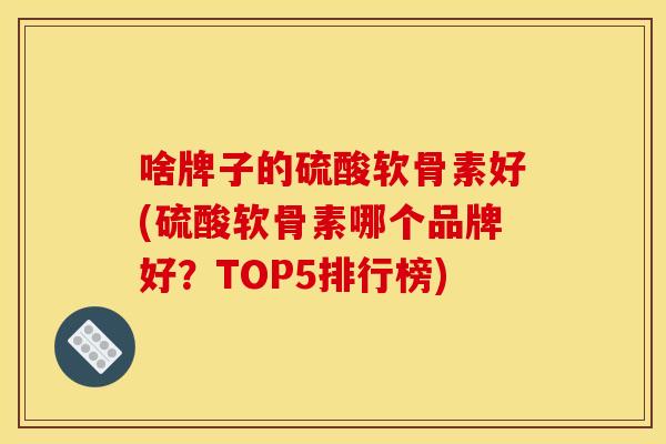 啥牌子的硫酸软骨素好(硫酸软骨素哪个品牌好？TOP5排行榜)-第1张图片-关节骑士