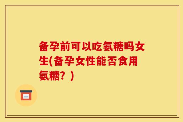 备孕前可以吃氨糖吗女生(备孕女性能否食用氨糖？)
