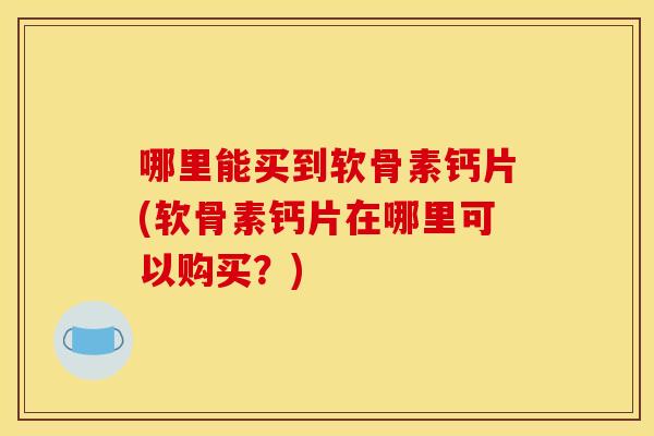 哪里能买到软骨素钙片(软骨素钙片在哪里可以购买？)