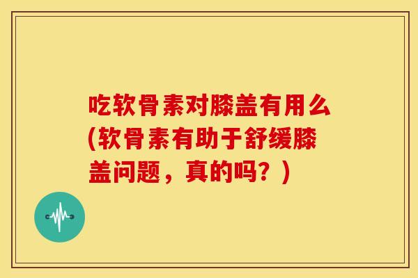 吃软骨素对膝盖有用么(软骨素有助于舒缓膝盖问题，真的吗？)