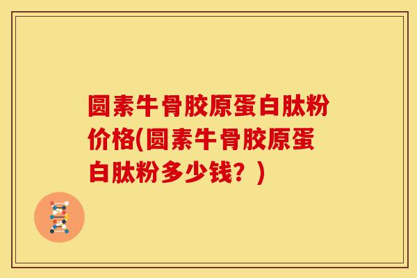 圆素牛骨胶原蛋白肽粉价格(圆素牛骨胶原蛋白肽粉多少钱？)