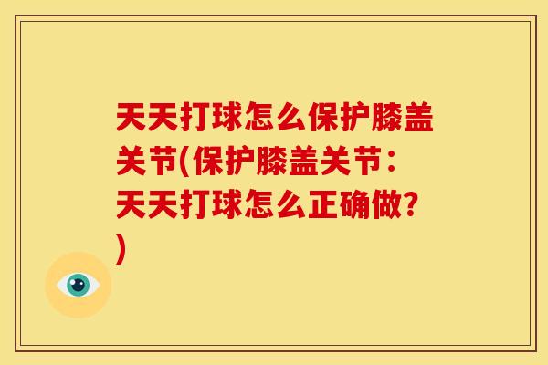 天天打球怎么保护膝盖关节(保护膝盖关节：天天打球怎么正确做？)