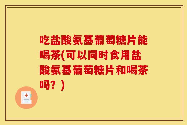 吃盐酸氨基葡萄糖片能喝茶(可以同时食用盐酸氨基葡萄糖片和喝茶吗？)