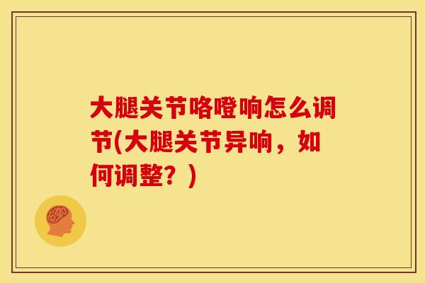 大腿关节咯噔响怎么调节(大腿关节异响，如何调整？)