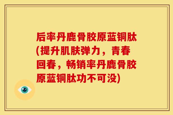 后率丹鹿骨胶原蓝铜肽(提升肌肤弹力，青春回春，畅销率丹鹿骨胶原蓝铜肽功不可没)