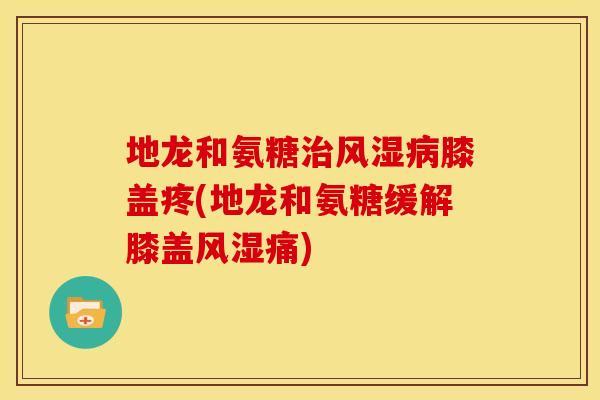 地龙和氨糖治风湿病膝盖疼(地龙和氨糖缓解膝盖风湿痛)