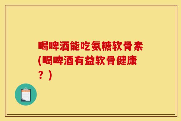 喝啤酒能吃氨糖软骨素(喝啤酒有益软骨健康？)