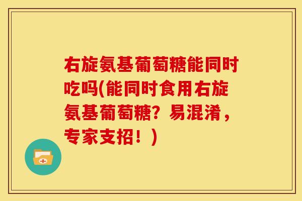 右旋氨基葡萄糖能同时吃吗(能同时食用右旋氨基葡萄糖？易混淆，专家支招！)