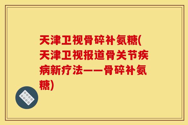 天津卫视骨碎补氨糖(天津卫视报道骨关节疾病新疗法——骨碎补氨糖)