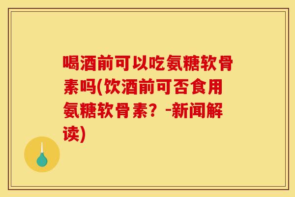 喝酒前可以吃氨糖软骨素吗(饮酒前可否食用氨糖软骨素？-新闻解读)