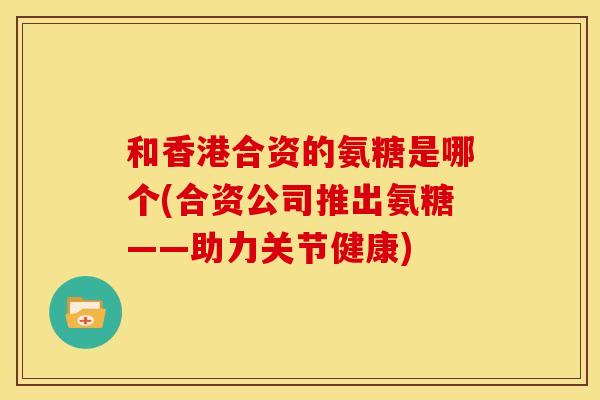 和香港合资的氨糖是哪个(合资公司推出氨糖——助力关节健康)