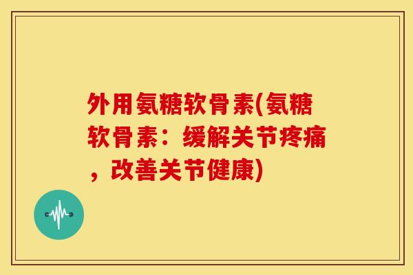 外用氨糖软骨素(氨糖软骨素：缓解关节疼痛，改善关节健康)