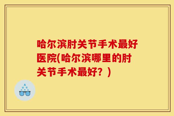哈尔滨肘关节手术最好医院(哈尔滨哪里的肘关节手术最好？)