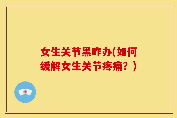 女生关节黑咋办(如何缓解女生关节疼痛？)