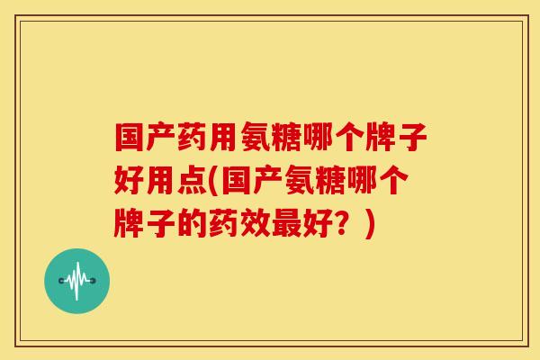 国产药用氨糖哪个牌子好用点(国产氨糖哪个牌子的药效最好？)
