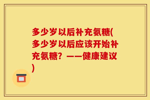 多少岁以后补充氨糖(多少岁以后应该开始补充氨糖？——健康建议)