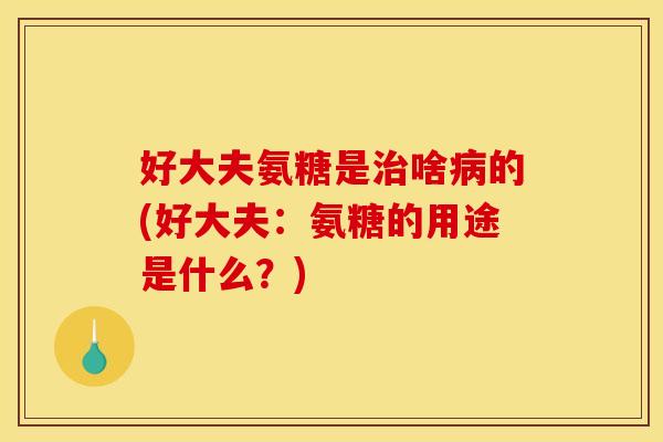 好大夫氨糖是治啥病的(好大夫：氨糖的用途是什么？)