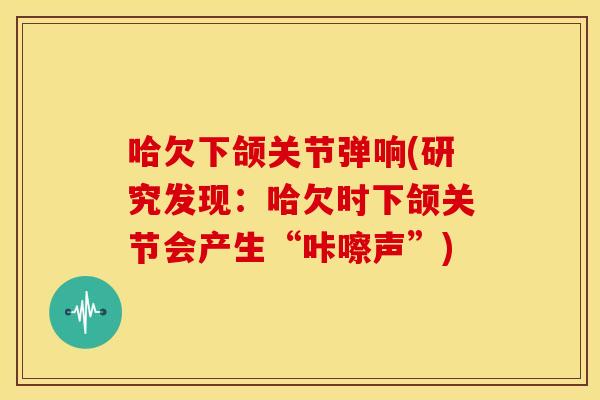 哈欠下颌关节弹响(研究发现：哈欠时下颌关节会产生“咔嚓声”)-第1张图片-关节骑士
