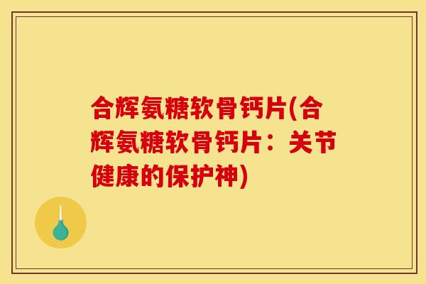 合辉氨糖软骨钙片(合辉氨糖软骨钙片：关节健康的保护神)