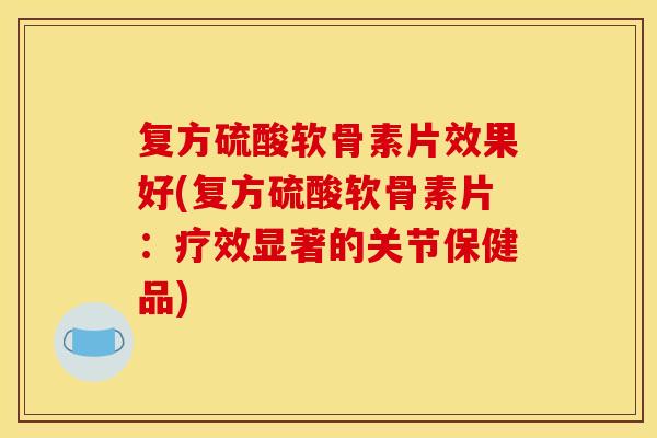 复方硫酸软骨素片效果好(复方硫酸软骨素片：疗效显著的关节保健品)